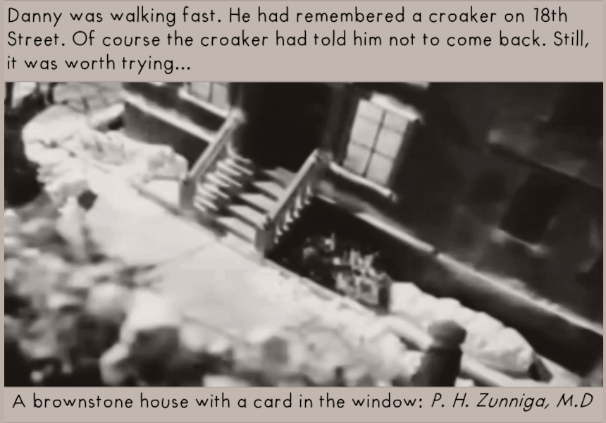 Danny was walking fast. He had remembered a croaker on 18th Street. Of course the croaker had told him not to come back. Still, it was worth trying... 

A brownstone house with a card in the window: P.H. Zunniga, M.D.