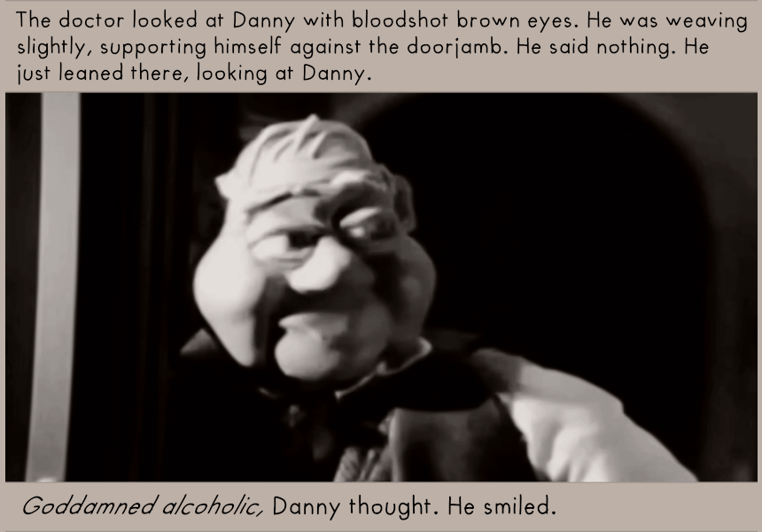 The doctor looked at Danny with bloodshot brown eyes. 

He was weaving slightly, supporting himself against the doorjamb. He said nothing. He just leaned there, looking at Danny. 

"Goddamned alcoholic," Danny thought. He smiled.